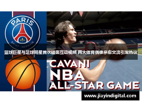 篮球巨星与足球明星首次碰面互动视频 两大体育偶像亲密交流引发热议