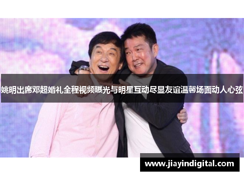 姚明出席邓超婚礼全程视频曝光与明星互动尽显友谊温馨场面动人心弦