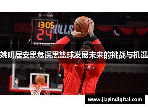 姚明居安思危深思篮球发展未来的挑战与机遇