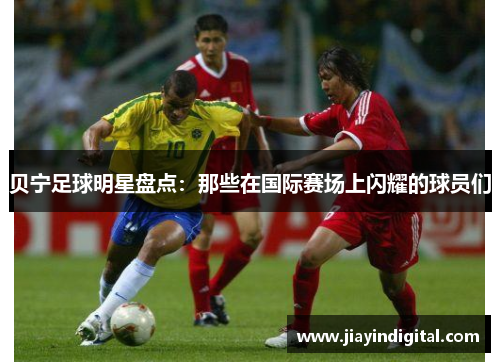 贝宁足球明星盘点：那些在国际赛场上闪耀的球员们