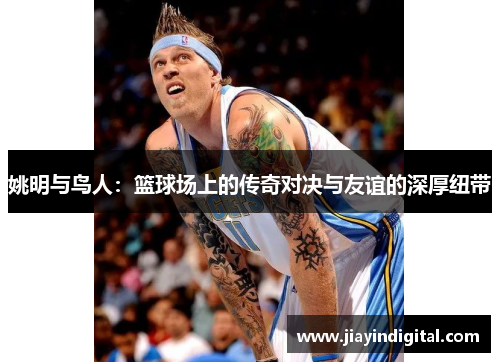 姚明与鸟人：篮球场上的传奇对决与友谊的深厚纽带