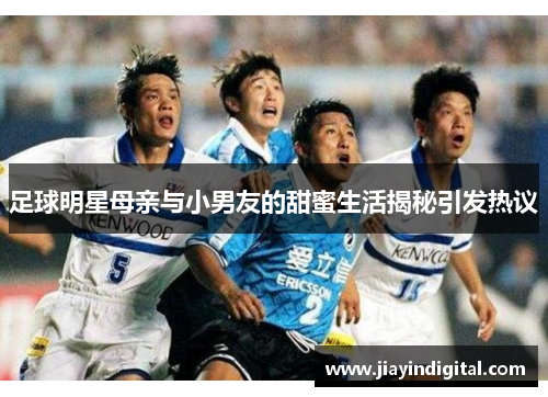 足球明星母亲与小男友的甜蜜生活揭秘引发热议