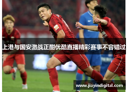 上港与国安激战正酣优酷直播精彩赛事不容错过