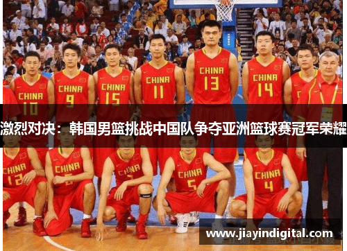 激烈对决：韩国男篮挑战中国队争夺亚洲篮球赛冠军荣耀